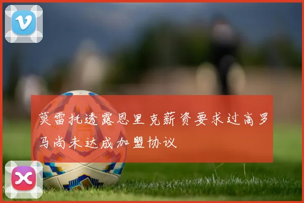 莫雷托透露恩里克薪资要求过高罗马尚未达成加盟协议