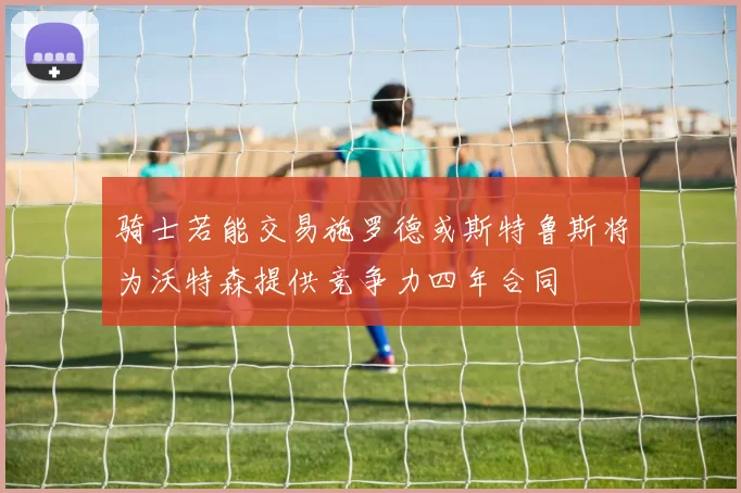 骑士若能交易施罗德或斯特鲁斯将为沃特森提供竞争力四年合同