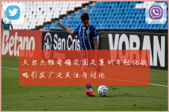 久尔杰维奇确定国足集训年轻化战略引发广泛关注与讨论
