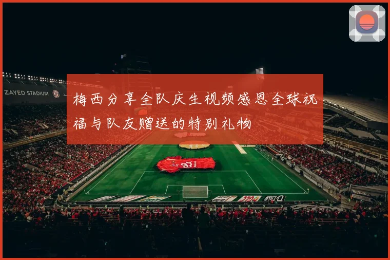 梅西分享全队庆生视频感恩全球祝福与队友赠送的特别礼物