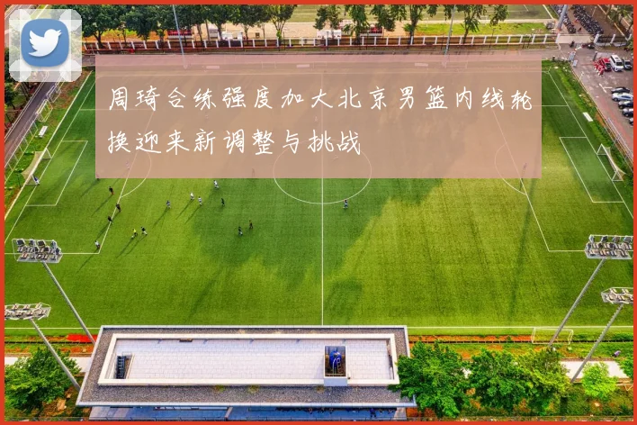 周琦合练强度加大北京男篮内线轮换迎来新调整与挑战