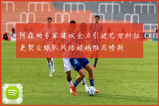 阿森纳专家建议全力引进巴尔科拉更契合球队风格超越维尼修斯