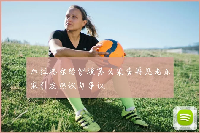 加拉格尔怒铲埃苏戈染黄再见老东家引发热议与争议