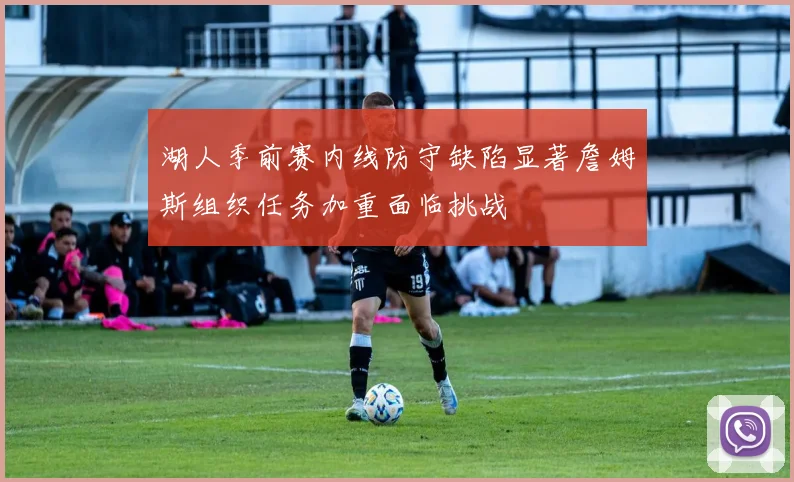 湖人季前赛内线防守缺陷显著詹姆斯组织任务加重面临挑战