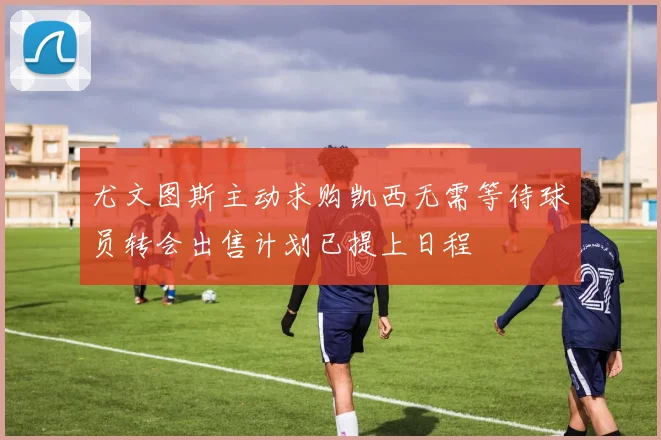 尤文图斯主动求购凯西无需等待球员转会出售计划已提上日程