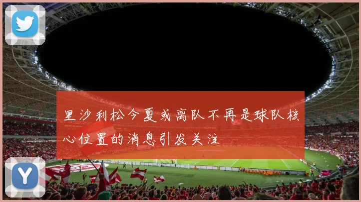 里沙利松今夏或离队不再是球队核心位置的消息引发关注