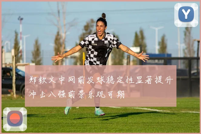 郑钦文中网前发球稳定性显著提升冲击八强前景乐观可期