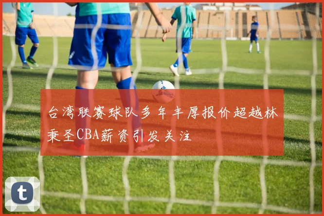 台湾联赛球队多年丰厚报价超越林秉圣CBA薪资引发关注