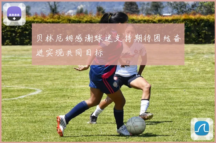 贝林厄姆感谢球迷支持期待团结奋进实现共同目标