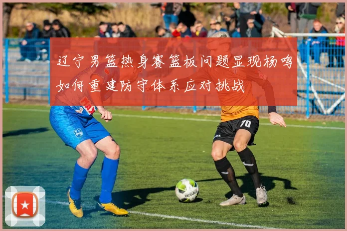 辽宁男篮热身赛篮板问题显现杨鸣如何重建防守体系应对挑战