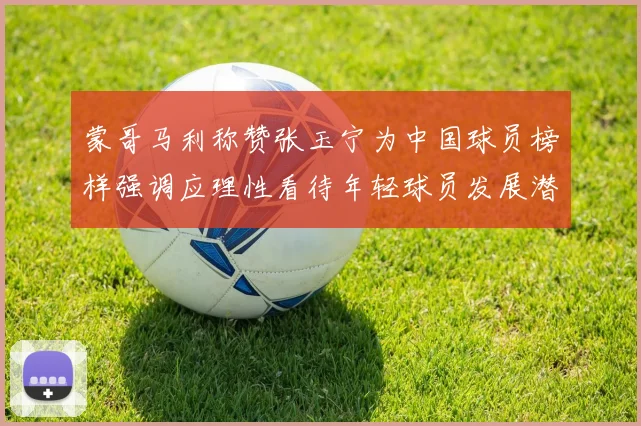 蒙哥马利称赞张玉宁为中国球员榜样强调应理性看待年轻球员发展潜力